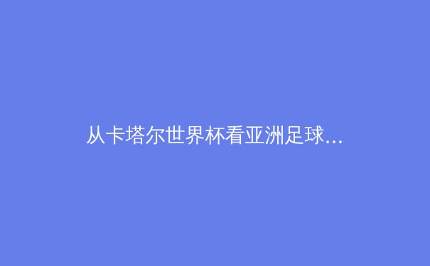 从卡塔尔世界杯看亚洲足球崛起：格局重塑与技术革新的深度剖析