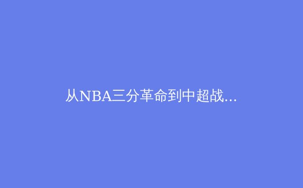 从NBA三分革命到中超战术困局：现代体育的数据化生存与本土化挑战 - 4