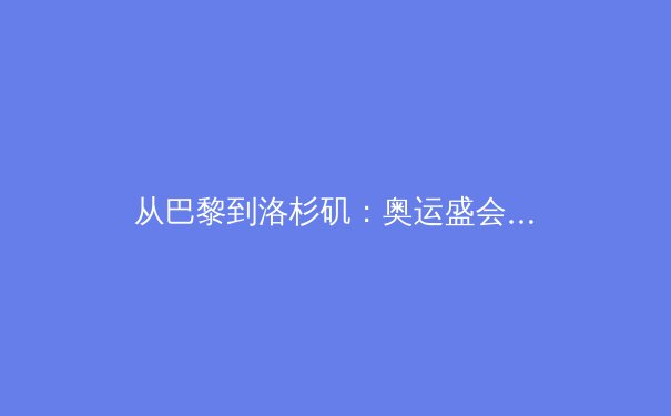 从巴黎到洛杉矶：奥运盛会如何重塑城市体育文化生态 - 4