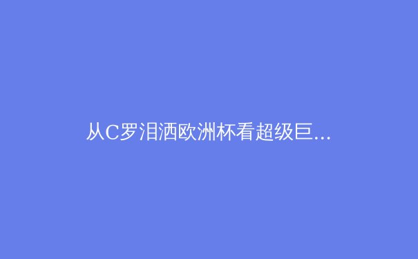 从C罗泪洒欧洲杯看超级巨星的传承与新时代挑战