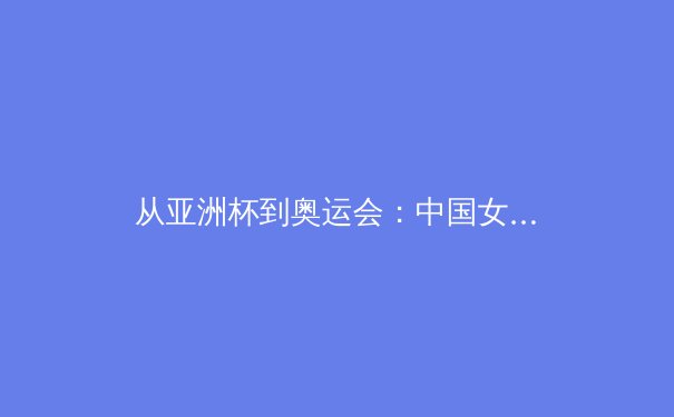 从亚洲杯到奥运会：中国女篮的战术演进与新生代球员的崛起